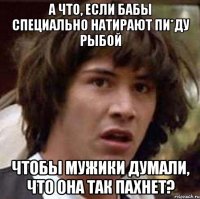 а что, если бабы специально натирают пи*ду рыбой чтобы мужики думали, что она так пахнет?