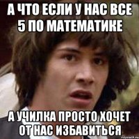 А что если у нас все 5 по математике А училка просто хочет от нас избавиться