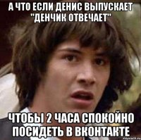 А что если денис выпускает "денчик отвечает" чтобы 2 часа спокойно посидеть в вконтакте