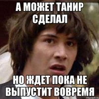 А может Танир сделал Но ждет пока не выпустит вовремя