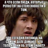 А ЧТО ЕСЛИ ЛЮДИ, КОТОРЫЕ РЕПОСТЯТ НА СТЕНУ НОВОСТИ О ТОМ, ЧТО СЕГОДНЯ ПЯТНИЦА, НА САМОМ ДЕЛЕ ДУМАЮТ, ЧТО ТОЛЬКО ОНИ ОБ ЭТОМ ЗНАЮТ?