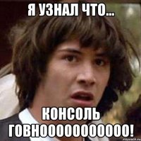 Я узнал что... КОНСОЛЬ ГОВНООООООООООО!