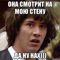 она смотрит на мою стену да ну нах)))