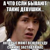 А что если бывают такие девушки... которые моют всю посуду сами не заставля нас