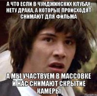 а что если в Чунджинских клубах нету драка, а которые происходят снимают для фильма а мы участвуем в массовке и нас снимают скрытие камеры