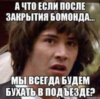 А что если после закрытия бомонда... Мы всегда будем бухать в подъезде?