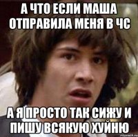 А что если Маша отправила меня в чс а я просто так сижу и пишу всякую хуйню