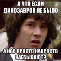 а что если динозавров не было а нас просто напросто наебывают?