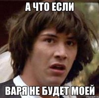 А ЧТО ЕСЛИ ВАРЯ НЕ БУДЕТ МОЕЙ