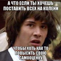 А что если ты хочешь поставить всех на колени Чтобы хоть как то повысить свою самооценку