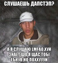 слушаешь дапстэп? а я слушаю LMFAO,хуй знает шо я щас тобi ёбнув,но поххуууй