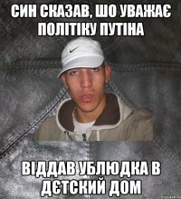 син сказав, шо уважає політіку путіна віддав ублюдка в дєтский дом