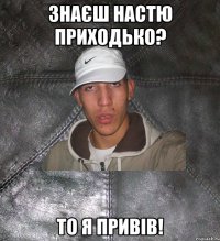 знаєш настю приходько? то я привів!