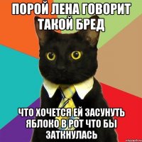 ПОРОЙ ЛЕНА ГОВОРИТ ТАКОЙ БРЕД ЧТО ХОЧЕТСЯ ЕЙ ЗАСУНУТЬ ЯБЛОКО В РОТ ЧТО БЫ ЗАТКНУЛАСЬ