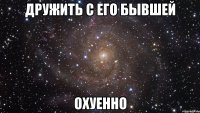 Дружить с его бывшей охуенно