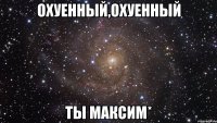 охуенный,охуенный ты Максим*