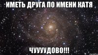 иметь друга по имени Катя Чуууудово!!!