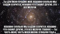 Ты для меня лучший. Мой. Неважно сколько мы будем ссорится, неважно что скажут другие, это все мелочи. Неважно сколько мы будем ссорится, неважно что скажут другие, это все мелочи. Главное — ты часть меня. Часть моей жизни. Я люблю тебя.♥