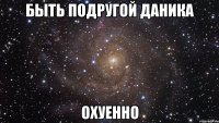 БЫТЬ ПОДРУГОЙ ДАНИКА ОХУЕННО