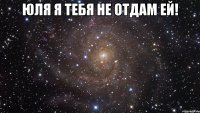 Юля я тебя не отдам ЕЙ! 