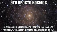 Это просто космос 18.55 Хоккей. Чемпионат Беларуси. 1/4 финала. "Гомель" - "Шахтер". Прямая трансляция.по Б-5