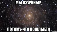 мы охуенные, потому-что пошлые)))