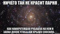 ничего так не красит парня КАК НАИКРУТЕЙШАЯ РУБАШКА НА НЕМ И ЗАПАХ ДУХОВ,ЧТОБЫ АЖ КРЫШУ СНОСИЛО.☺