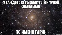 у каждого есть ебанутый и тупой знакомый по имени гарик