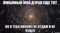 любимый мой,дурак еще тот но я тебя никому не отдам и не пущу)