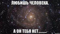 любишь человека. а он тебя нет..........