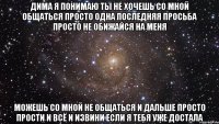 Дима я понимаю ты не хочешь со мной общаться просто одна последняя просьба просто не обижайся на меня можешь со мной не общаться и дальше просто прости и всё и извини если я тебя уже достала