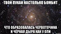 Твой пукан настолько бомбит Что образовалась червоточина и чёрная дыра как у оли