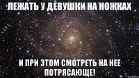 Лежать у девушки на ножках и при этом смотреть на нее Потрясающе!