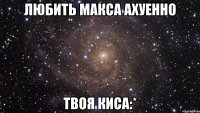 Любить Макса АХУЕННО Твоя Киса:*