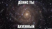 денис ты АХУЕННЫЙ