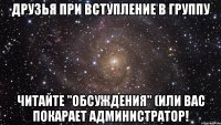 Друзья при вступление в группу читайте "обсуждения" (или вас покарает администратор!