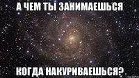 А чем ты занимаешься Когда накуриваешься?