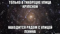 ТОЛЬКО В ТИХОРЕЦКЕ УЛИЦА КРУПСКОЙ НАХОДИТСЯ РЯДОМ С УЛИЦЕЙ ЛЕНИНА