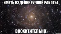 ИМЕТЬ ИЗДЕЛИЕ РУЧНОЙ РАБОТЫ ВОСХИТИТЕЛЬНО