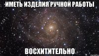 ИМЕТЬ ИЗДЕЛИЯ РУЧНОЙ РАБОТЫ ВОСХИТИТЕЛЬНО