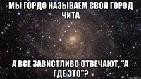 Мы гордо называем свой город Чита А все завистливо отвечают, "а где это"?