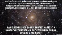 Правильно! Женится нужно лет в 45 на молодой красивой девке, чтобы не видеть как она будет стареть и покрываться морщинами))) А сейчас гуляй и зарабатывай, чтобы ее потом обеспечить можно было)))) Была б я мужчиной-так бы жила)) Нам сложнее-все вокруг тикают на мозг: и биологические часы и родственники:рожай, женись и так далее)