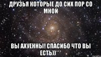 друзья которые до сих пор со мной ВЫ АХУЕННЫ! СПАСИБО ЧТО ВЫ ЕСТЬ))***