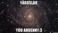 Yaroslav, you ahuenny:3