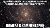 А давайте напишем смс. совсем незнакомому человеку. сделаем приятное другу другу. номера в комментарии