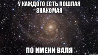 У каждого есть пошлая знакомая по имени Валя