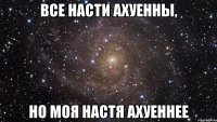 Все Насти ахуенны, но моя Настя ахуеннее