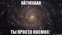 Катюхааа Ты просто космос:*