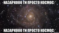 Назаркооо ти просто космос:* Назаркооо ти просто космос:*