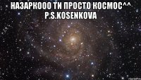 Назаркооо ти просто космос^^ P.S.Kosenkova 